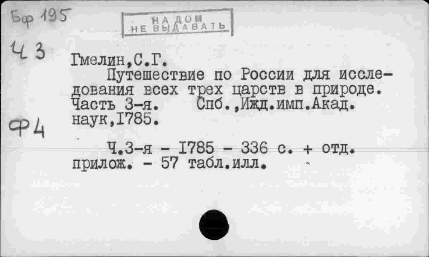 ﻿ьср 495*
нА дом т. НЕ ВЫДАВАТЬ
Гмелин,С.Г.
Путешествие по России для исследования всех трех царств в природе. Часть 3-я. Спб.»Ижд.имп.Акад. срд	наук, 1785.
Ч.З-я - 1785 - 336 с. + отд. прилож. - 57 табл.илл.